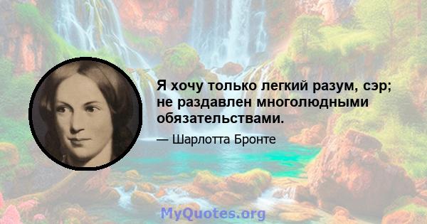 Я хочу только легкий разум, сэр; не раздавлен многолюдными обязательствами.