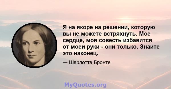 Я на якоре на решении, которую вы не можете встряхнуть. Мое сердце, моя совесть избавится от моей руки - они только. Знайте это наконец.