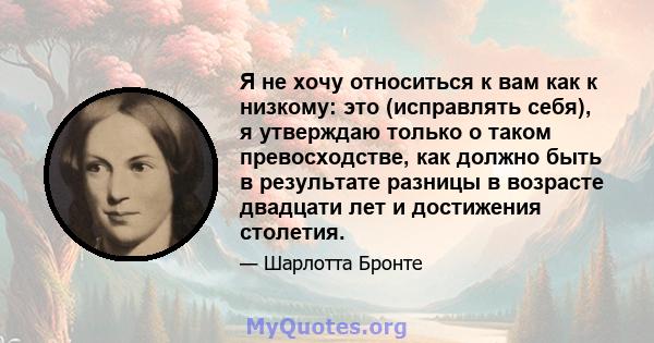 Я не хочу относиться к вам как к низкому: это (исправлять себя), я утверждаю только о таком превосходстве, как должно быть в результате разницы в возрасте двадцати лет и достижения столетия.