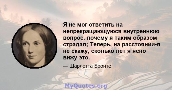 Я не мог ответить на непрекращающуюся внутреннюю вопрос, почему я таким образом страдал; Теперь, на расстоянии-я не скажу, сколько лет я ясно вижу это.