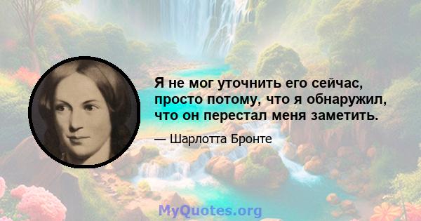 Я не мог уточнить его сейчас, просто потому, что я обнаружил, что он перестал меня заметить.