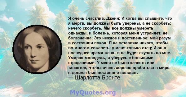 Я очень счастлив, Джейн; И когда вы слышите, что я мертв, вы должны быть уверены, а не скорбеть: нечего скорбеть. Мы все должны умереть однажды, и болезнь, которая меня устраняет, не болезненна; Это нежное и