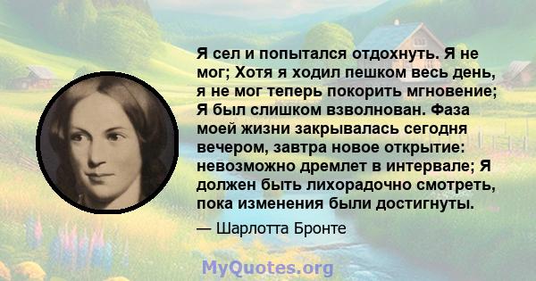 Я сел и попытался отдохнуть. Я не мог; Хотя я ходил пешком весь день, я не мог теперь покорить мгновение; Я был слишком взволнован. Фаза моей жизни закрывалась сегодня вечером, завтра новое открытие: невозможно дремлет