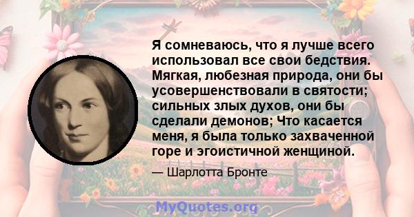 Я сомневаюсь, что я лучше всего использовал все свои бедствия. Мягкая, любезная природа, они бы усовершенствовали в святости; сильных злых духов, они бы сделали демонов; Что касается меня, я была только захваченной горе 