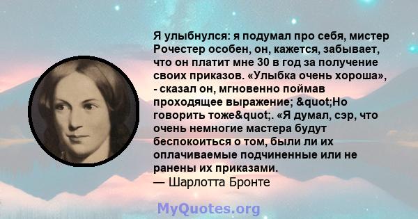 Я улыбнулся: я подумал про себя, мистер Рочестер особен, он, кажется, забывает, что он платит мне 30 в год за получение своих приказов. «Улыбка очень хороша», - сказал он, мгновенно поймав проходящее выражение; "Но 