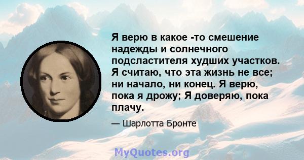 Я верю в какое -то смешение надежды и солнечного подсластителя худших участков. Я считаю, что эта жизнь не все; ни начало, ни конец. Я верю, пока я дрожу; Я доверяю, пока плачу.