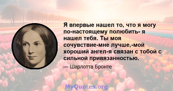 Я впервые нашел то, что я могу по-настоящему полюбить- я нашел тебя. Ты моя сочувствие-мне лучше,-мой хороший ангел-я связан с тобой с сильной привязанностью.