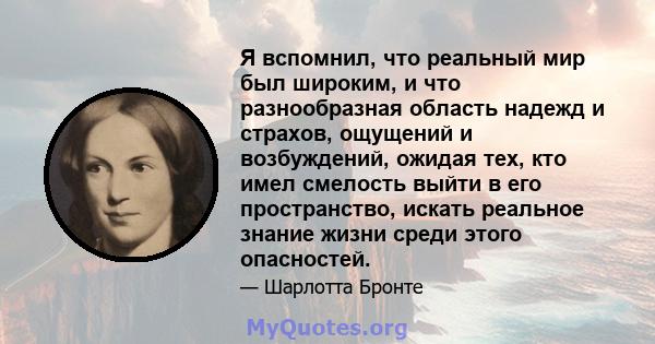 Я вспомнил, что реальный мир был широким, и что разнообразная область надежд и страхов, ощущений и возбуждений, ожидая тех, кто имел смелость выйти в его пространство, искать реальное знание жизни среди этого опасностей.