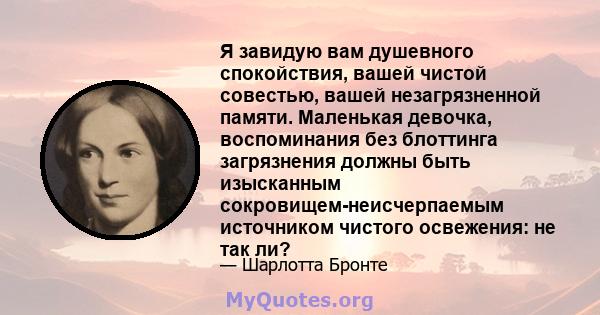 Я завидую вам душевного спокойствия, вашей чистой совестью, вашей незагрязненной памяти. Маленькая девочка, воспоминания без блоттинга загрязнения должны быть изысканным сокровищем-неисчерпаемым источником чистого