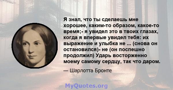 Я знал, что ты сделаешь мне хорошее, каким-то образом, какое-то время;- я увидел это в твоих глазах, когда я впервые увидел тебя: их выражение и улыбка не ... (снова он остановился)- не (он поспешно продолжил) Ударь