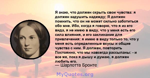 Я знаю, что должен скрыть свои чувства: я должен задушить надежду; Я должен помнить, что он не может сильно заботиться обо мне. Ибо, когда я говорю, что я из его вида, я не имею в виду, что у меня есть его сила влияния, 