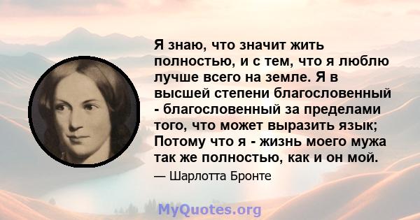 Я знаю, что значит жить полностью, и с тем, что я люблю лучше всего на земле. Я в высшей степени благословенный - благословенный за пределами того, что может выразить язык; Потому что я - жизнь моего мужа так же