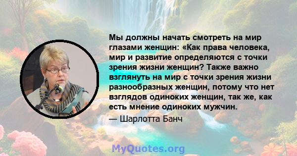 Мы должны начать смотреть на мир глазами женщин: «Как права человека, мир и развитие определяются с точки зрения жизни женщин? Также важно взглянуть на мир с точки зрения жизни разнообразных женщин, потому что нет