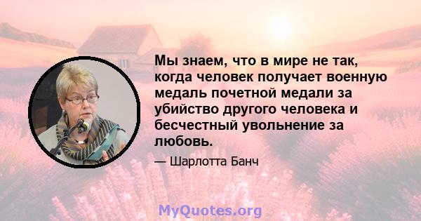 Мы знаем, что в мире не так, когда человек получает военную медаль почетной медали за убийство другого человека и бесчестный увольнение за любовь.