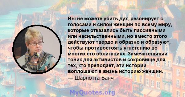 Вы не можете убить дух, резонирует с голосами и силой женщин по всему миру, которые отказались быть пассивными или насильственными, но вместо этого действуют твердо и образно и образуют, чтобы противостоять угнетению во 