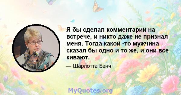 Я бы сделал комментарий на встрече, и никто даже не признал меня. Тогда какой -то мужчина сказал бы одно и то же, и они все кивают.