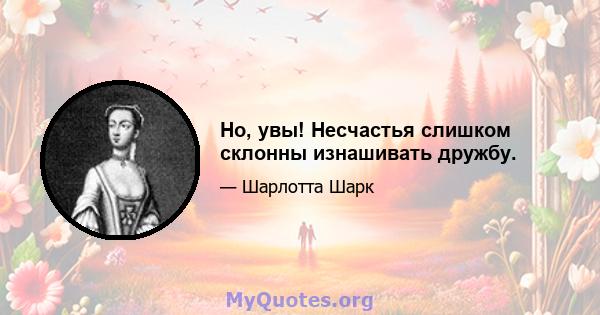 Но, увы! Несчастья слишком склонны изнашивать дружбу.