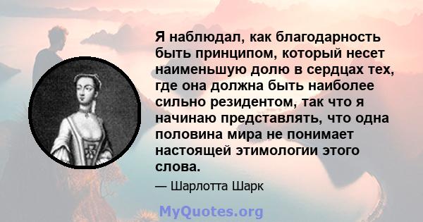 Я наблюдал, как благодарность быть принципом, который несет наименьшую долю в сердцах тех, где она должна быть наиболее сильно резидентом, так что я начинаю представлять, что одна половина мира не понимает настоящей