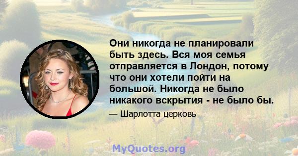 Они никогда не планировали быть здесь. Вся моя семья отправляется в Лондон, потому что они хотели пойти на большой. Никогда не было никакого вскрытия - не было бы.