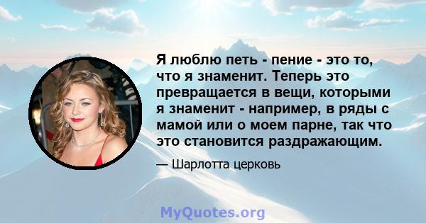 Я люблю петь - пение - это то, что я знаменит. Теперь это превращается в вещи, которыми я знаменит - например, в ряды с мамой или о моем парне, так что это становится раздражающим.