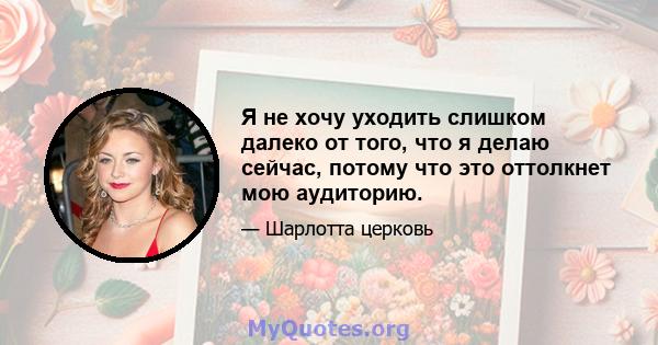 Я не хочу уходить слишком далеко от того, что я делаю сейчас, потому что это оттолкнет мою аудиторию.