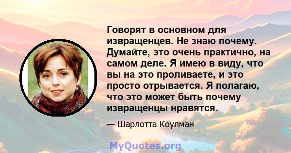 Говорят в основном для извращенцев. Не знаю почему. Думайте, это очень практично, на самом деле. Я имею в виду, что вы на это проливаете, и это просто отрывается. Я полагаю, что это может быть почему извращенцы нравятся.