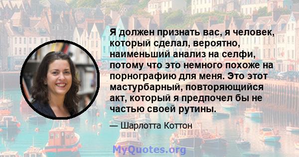 Я должен признать вас, я человек, который сделал, вероятно, наименьший анализ на селфи, потому что это немного похоже на порнографию для меня. Это этот мастурбарный, повторяющийся акт, который я предпочел бы не частью