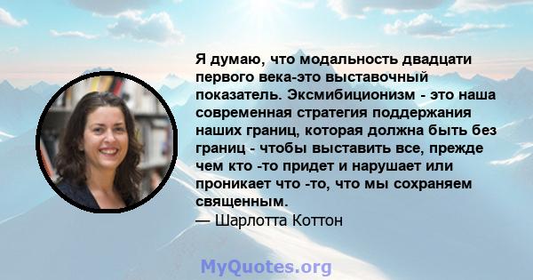 Я думаю, что модальность двадцати первого века-это выставочный показатель. Эксмибиционизм - это наша современная стратегия поддержания наших границ, которая должна быть без границ - чтобы выставить все, прежде чем кто