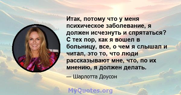 Итак, потому что у меня психическое заболевание, я должен исчезнуть и спрятаться? С тех пор, как я вошел в больницу, все, о чем я слышал и читал, это то, что люди рассказывают мне, что, по их мнению, я должен делать.