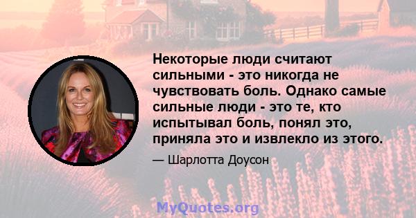 Некоторые люди считают сильными - это никогда не чувствовать боль. Однако самые сильные люди - это те, кто испытывал боль, понял это, приняла это и извлекло из этого.