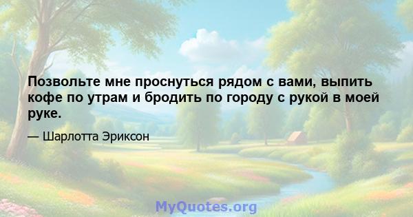 Позвольте мне проснуться рядом с вами, выпить кофе по утрам и бродить по городу с рукой в ​​моей руке.