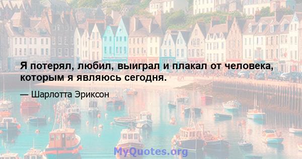 Я потерял, любил, выиграл и плакал от человека, которым я являюсь сегодня.