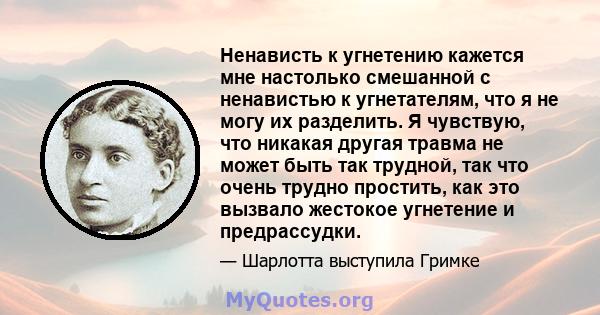 Ненависть к угнетению кажется мне настолько смешанной с ненавистью к угнетателям, что я не могу их разделить. Я чувствую, что никакая другая травма не может быть так трудной, так что очень трудно простить, как это