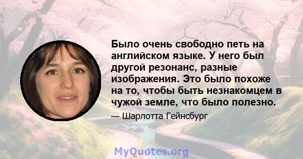 Было очень свободно петь на английском языке. У него был другой резонанс, разные изображения. Это было похоже на то, чтобы быть незнакомцем в чужой земле, что было полезно.