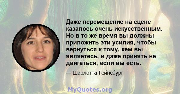 Даже перемещение на сцене казалось очень искусственным. Но в то же время вы должны приложить эти усилия, чтобы вернуться к тому, кем вы являетесь, и даже принять не двигаться, если вы есть.