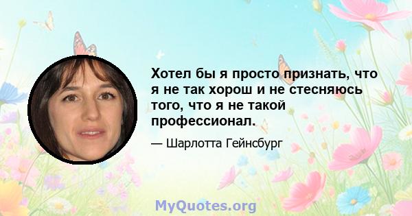 Хотел бы я просто признать, что я не так хорош и не стесняюсь того, что я не такой профессионал.