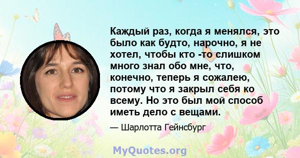 Каждый раз, когда я менялся, это было как будто, нарочно, я не хотел, чтобы кто -то слишком много знал обо мне, что, конечно, теперь я сожалею, потому что я закрыл себя ко всему. Но это был мой способ иметь дело с