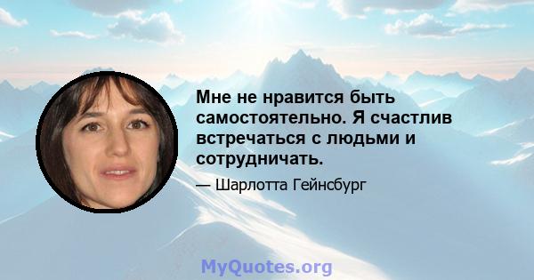 Мне не нравится быть самостоятельно. Я счастлив встречаться с людьми и сотрудничать.