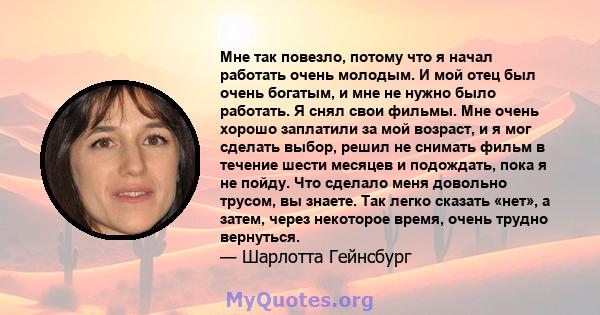 Мне так повезло, потому что я начал работать очень молодым. И мой отец был очень богатым, и мне не нужно было работать. Я снял свои фильмы. Мне очень хорошо заплатили за мой возраст, и я мог сделать выбор, решил не