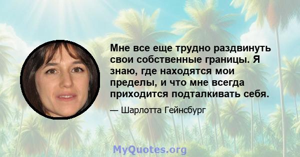 Мне все еще трудно раздвинуть свои собственные границы. Я знаю, где находятся мои пределы, и что мне всегда приходится подталкивать себя.