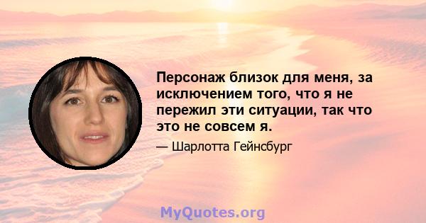 Персонаж близок для меня, за исключением того, что я не пережил эти ситуации, так что это не совсем я.