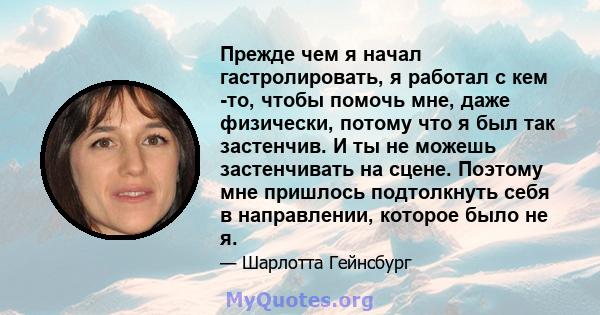 Прежде чем я начал гастролировать, я работал с кем -то, чтобы помочь мне, даже физически, потому что я был так застенчив. И ты не можешь застенчивать на сцене. Поэтому мне пришлось подтолкнуть себя в направлении,