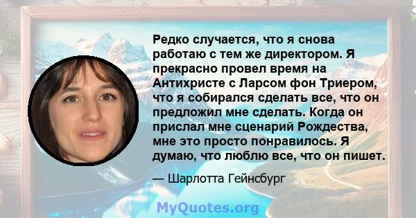 Редко случается, что я снова работаю с тем же директором. Я прекрасно провел время на Антихристе с Ларсом фон Триером, что я собирался сделать все, что он предложил мне сделать. Когда он прислал мне сценарий Рождества,