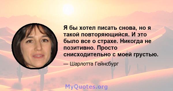 Я бы хотел писать снова, но я такой повторяющийся. И это было все о страхе. Никогда не позитивно. Просто снисходительно с моей грустью.