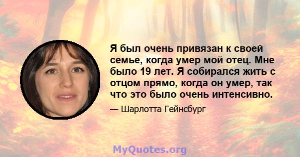 Я был очень привязан к своей семье, когда умер мой отец. Мне было 19 лет. Я собирался жить с отцом прямо, когда он умер, так что это было очень интенсивно.