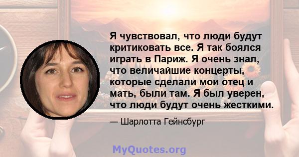 Я чувствовал, что люди будут критиковать все. Я так боялся играть в Париж. Я очень знал, что величайшие концерты, которые сделали мои отец и мать, были там. Я был уверен, что люди будут очень жесткими.