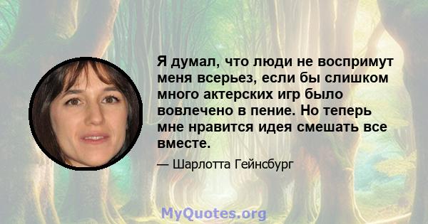 Я думал, что люди не воспримут меня всерьез, если бы слишком много актерских игр было вовлечено в пение. Но теперь мне нравится идея смешать все вместе.