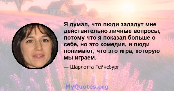 Я думал, что люди зададут мне действительно личные вопросы, потому что я показал больше о себе, но это комедия, и люди понимают, что это игра, которую мы играем.