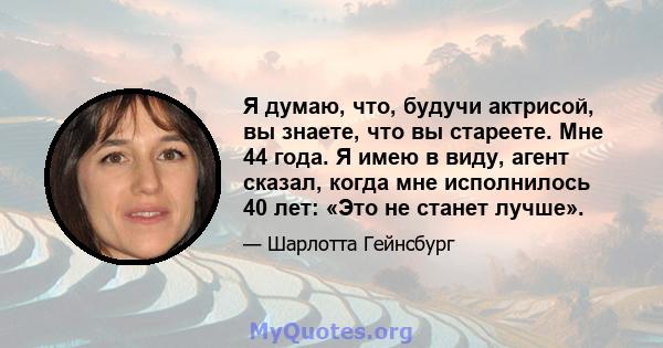 Я думаю, что, будучи актрисой, вы знаете, что вы стареете. Мне 44 года. Я имею в виду, агент сказал, когда мне исполнилось 40 лет: «Это не станет лучше».