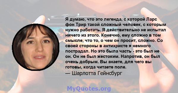 Я думаю, что это легенда, с которой Ларс фон Трир такой сложный человек, с которым нужно работать. Я действительно не испытал ничего из этого. Конечно, ему сложно в том смысле, что то, о чем он просит, сложно. Со своей